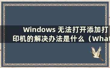 Windows 无法打开添加打印机的解决办法是什么（What is the Reason Why Windows 无法打开添加打印机）